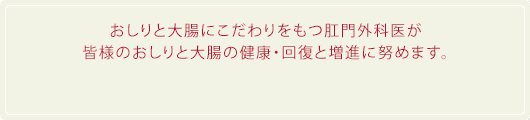 おしりと大腸にこだわりをもつ肛門外科医が皆様のおしりと大腸の健康・回復と増進に努めます。